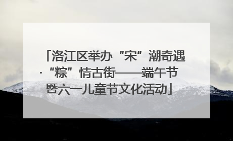 洛江区举办“宋”潮奇遇·“粽”情古街——端午节暨六一儿童节文化活动