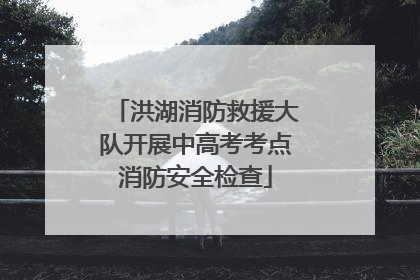 洪湖消防救援大队开展中高考考点消防安全检查
