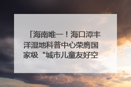 海南唯一！海口潭丰洋湿地科普中心荣膺国家级“城市儿童友好空间建设园区”称号