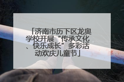 济南市历下区龙奥学校开展“传承文化、快乐成长”多彩活动欢庆儿童节