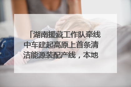 湖南援藏工作队牵线中车建起高原上首条清洁能源装配产线，本地大学生成车间检验员