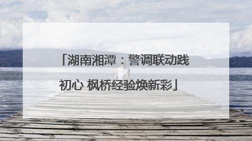 湖南湘潭：警调联动践初心 枫桥经验焕新彩