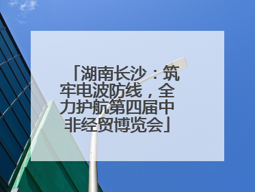 湖南长沙：筑牢电波防线，全力护航第四届中非经贸博览会