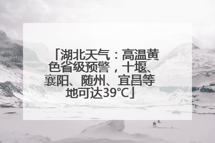 湖北天气：高温黄色省级预警，十堰、襄阳、随州、宜昌等地可达39℃