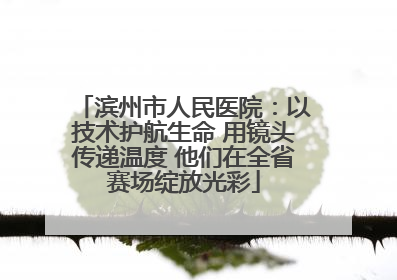 滨州市人民医院：以技术护航生命 用镜头传递温度 他们在全省赛场绽放光彩
