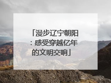 漫步辽宁朝阳：感受穿越亿年的文明交响