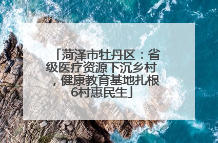 菏泽市牡丹区：省级医疗资源下沉乡村，健康教育基地扎根6村惠民生