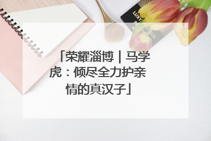荣耀淄博｜马学虎：倾尽全力护亲情的真汉子