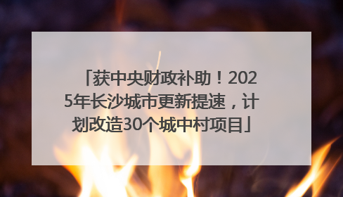 获中央财政补助！2025年长沙城市更新提速，计划改造30个城中村项目