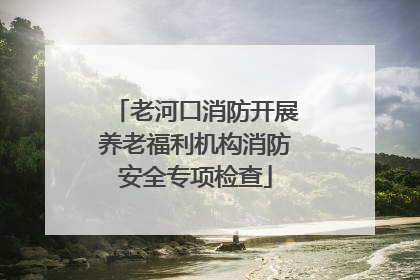 老河口消防开展养老福利机构消防安全专项检查