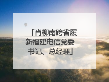 肖柳南跨省履新福建电信党委书记、总经理