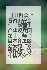 让群众“看得见安全”！新疆生产建设兵团第十二师乌鲁木齐垦区公安局“多线作战”筑牢辖区安全防线