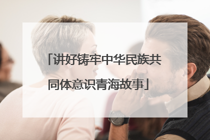 讲好铸牢中华民族共同体意识青海故事