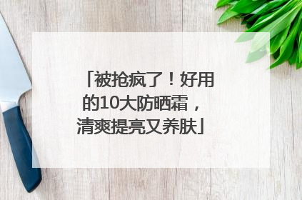 被抢疯了！好用的10大防晒霜，清爽提亮又养肤