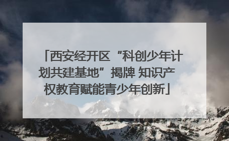 西安经开区“科创少年计划共建基地”揭牌 知识产权教育赋能青少年创新