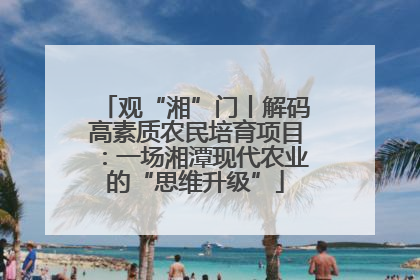 观“湘”门丨解码高素质农民培育项目：一场湘潭现代农业的“思维升级”