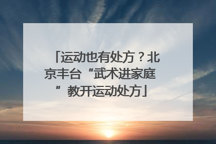 运动也有处方？北京丰台“武术进家庭”教开运动处方