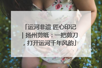 运河非遗 匠心印记｜扬州剪纸：一把剪刀，打开运河千年风韵