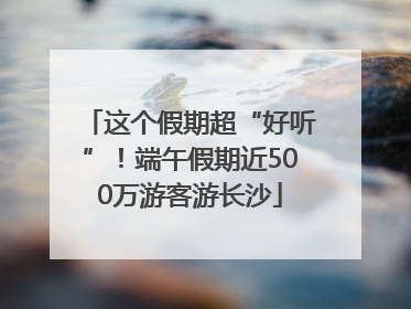 这个假期超“好听”！端午假期近500万游客游长沙