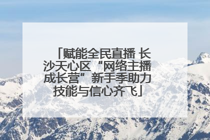 赋能全民直播 长沙天心区“网络主播成长营”新手季助力技能与信心齐飞