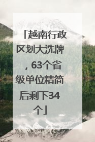 越南行政区划大洗牌，63个省级单位精简后剩下34个