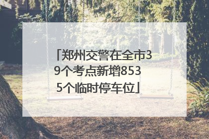 郑州交警在全市39个考点新增8535个临时停车位