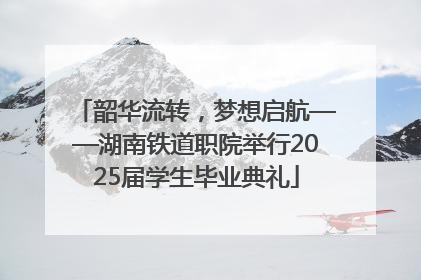 韶华流转，梦想启航——湖南铁道职院举行2025届学生毕业典礼