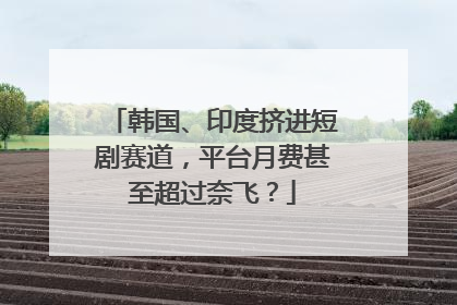 韩国、印度挤进短剧赛道，平台月费甚至超过奈飞？