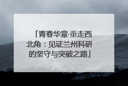 青春华章·重走西北角：见证兰州科研的坚守与突破之路