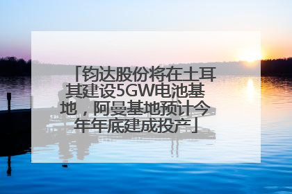 钧达股份将在土耳其建设5GW电池基地，阿曼基地预计今年年底建成投产
