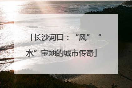 长沙河口：“风”“水”宝地的城市传奇