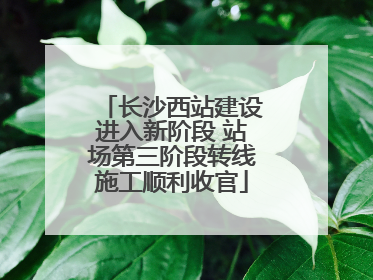 长沙西站建设进入新阶段 站场第三阶段转线施工顺利收官