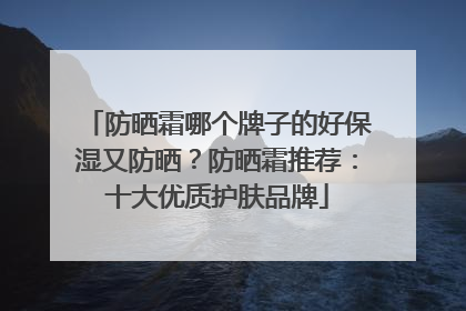 防晒霜哪个牌子的好保湿又防晒？防晒霜推荐：十大优质护肤品牌