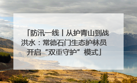 防汛一线丨从护青山到战洪水：常德石门生态护林员开启“双重守护”模式