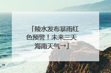 陵水发布暴雨红色预警！未来三天海南天气→