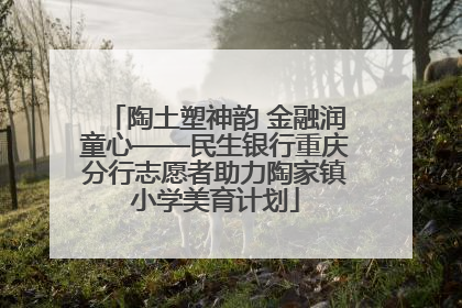 陶土塑神韵 金融润童心——民生银行重庆分行志愿者助力陶家镇小学美育计划
