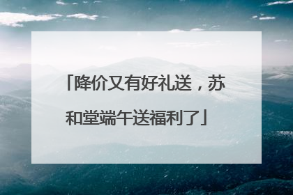 降价又有好礼送，苏和堂端午送福利了