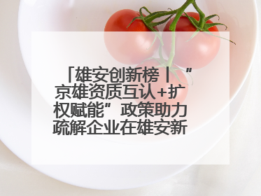 雄安创新榜丨“京雄资质互认+扩权赋能”政策助力疏解企业在雄安新区落地运营