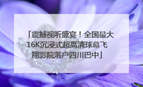 震撼视听盛宴！全国最大16K沉浸式超高清球幕飞翔影院落户四川巴中