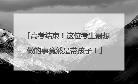 高考结束！这位考生最想做的事竟然是带孩子！