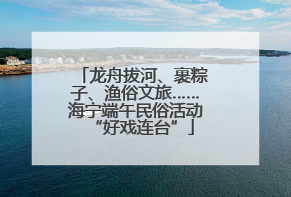 龙舟拔河、裹粽子、渔俗文旅……海宁端午民俗活动“好戏连台”