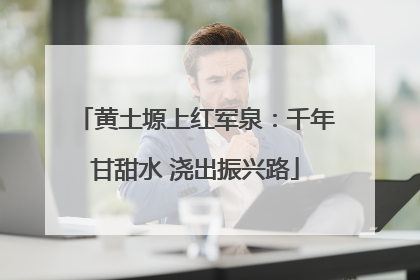 黄土塬上红军泉：千年甘甜水 浇出振兴路