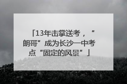 13年击掌送考，“朗哥”成为长沙一中考点“固定的风景”