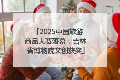 2025中国旅游商品大赛落幕，吉林省博物院文创获奖