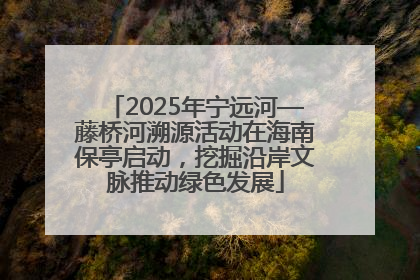 2025年宁远河—藤桥河溯源活动在海南保亭启动，挖掘沿岸文脉推动绿色发展