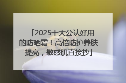 2025十大公认好用的防晒霜！高倍防护养肤提亮，敏感肌直接抄