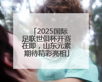 2025国际足联世俱杯开赛在即，山东元素期待精彩亮相