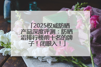 2025权威防晒产品深度评测：防晒霜排行榜前十名的牌子！闭眼入！